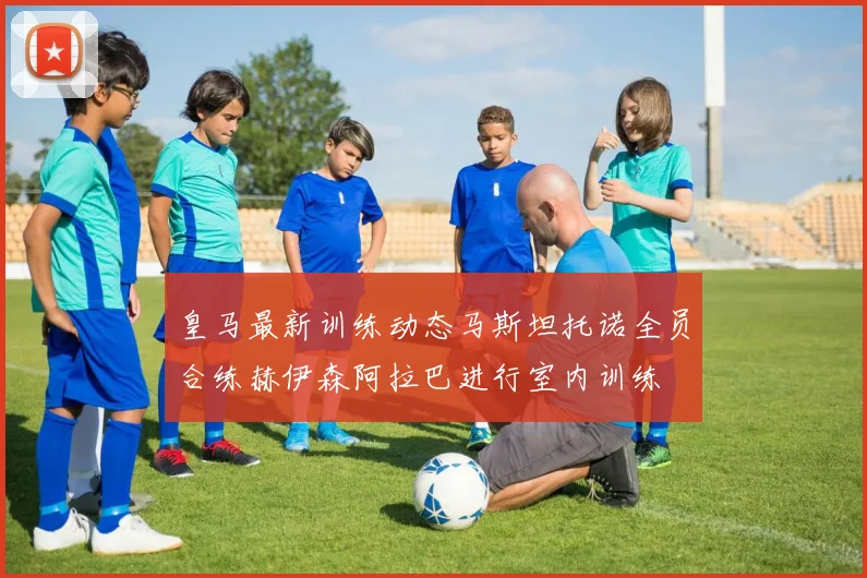 皇马最新训练动态马斯坦托诺全员合练赫伊森阿拉巴进行室内训练