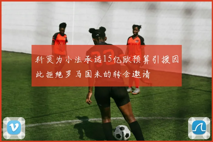 科莫为小法承诺15亿欧预算引援因此拒绝罗马国米的转会邀请