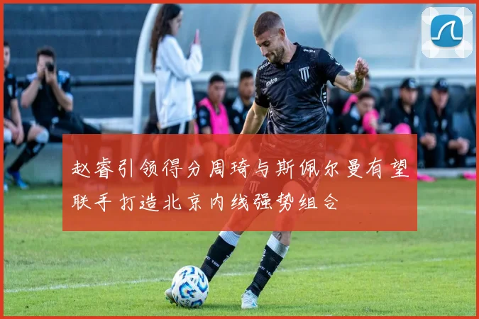 赵睿引领得分周琦与斯佩尔曼有望联手打造北京内线强势组合