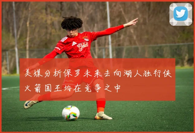 美媒分析保罗未来去向湖人独行侠火箭国王均在竞争之中