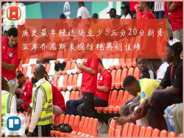 历史最年轻连场至少5三分20分新秀亚库乔尼斯表现惊艳再创佳绩