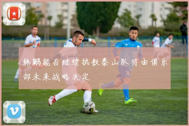 韩鹏能否继续执教泰山队将由俱乐部未来战略决定