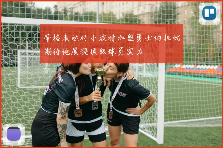 蒂格表达对小波特加盟勇士的担忧期待他展现顶级球员实力