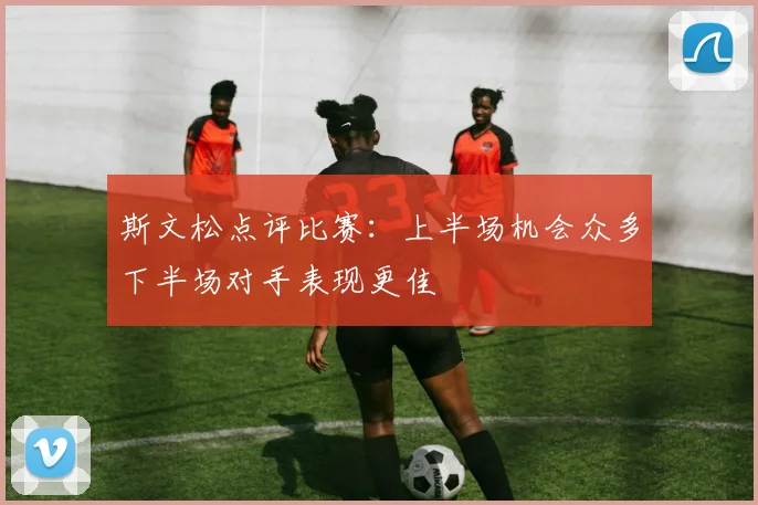 斯文松点评比赛：上半场机会众多下半场对手表现更佳
