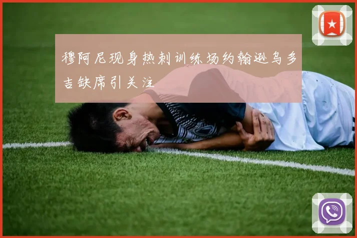 穆阿尼现身热刺训练场约翰逊乌多吉缺席引关注
