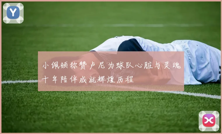 小佩顿称赞卢尼为球队心脏与灵魂十年陪伴成就辉煌历程