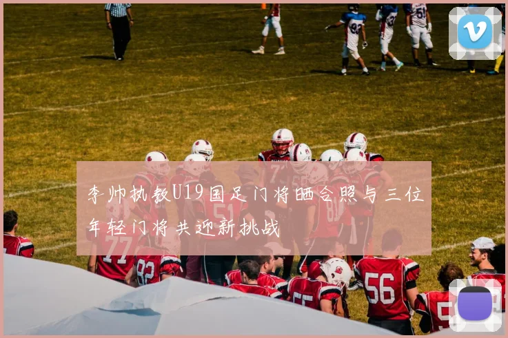 李帅执教U19国足门将晒合照与三位年轻门将共迎新挑战