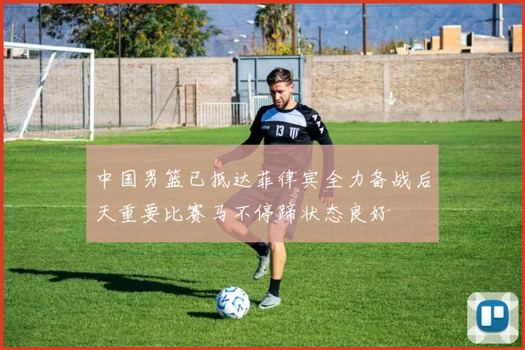 中国男篮已抵达菲律宾全力备战后天重要比赛马不停蹄状态良好
