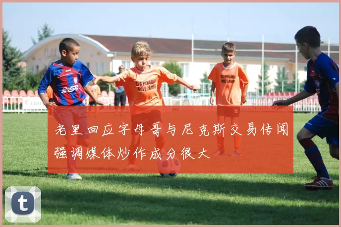 老里回应字母哥与尼克斯交易传闻强调媒体炒作成分很大