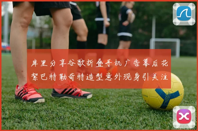 库里分享谷歌折叠手机广告幕后花絮巴特勒奇特造型意外现身引关注