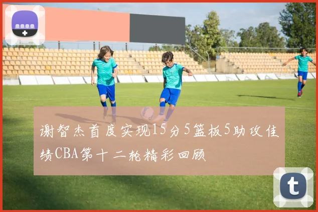 谢智杰首度实现15分5篮板5助攻佳绩CBA第十二轮精彩回顾