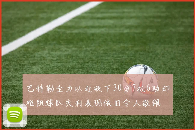 巴特勒全力以赴砍下30分7板6助却难阻球队失利表现依旧令人敬佩
