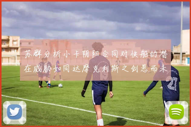 苏群分析小卡阴阳合同对快船的潜在威胁如同达摩克利斯之剑悬而未决
