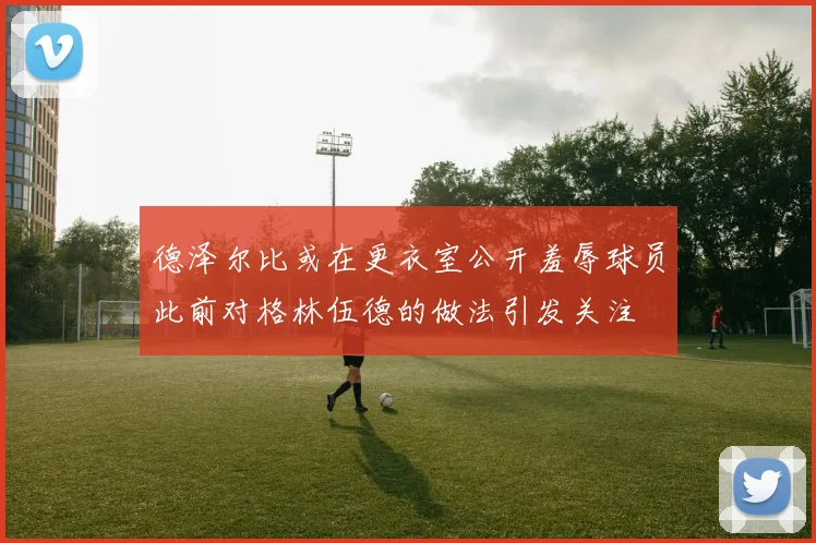 德泽尔比或在更衣室公开羞辱球员此前对格林伍德的做法引发关注