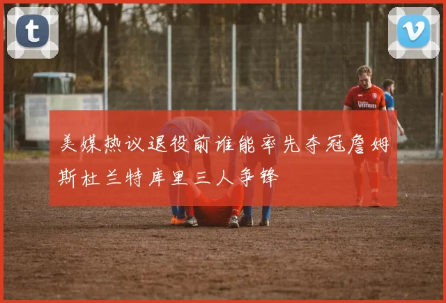 美媒热议退役前谁能率先夺冠詹姆斯杜兰特库里三人争锋