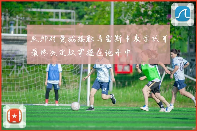 瓜帅对曼城接触马雷斯卡表示认可最终决定权掌握在他手中