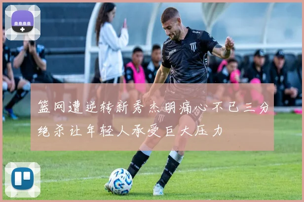 篮网遭逆转新秀杰明痛心不已三分绝杀让年轻人承受巨大压力