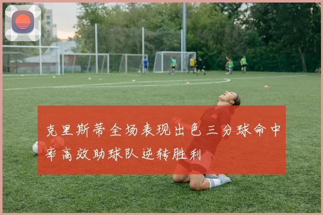 克里斯蒂全场表现出色三分球命中率高效助球队逆转胜利