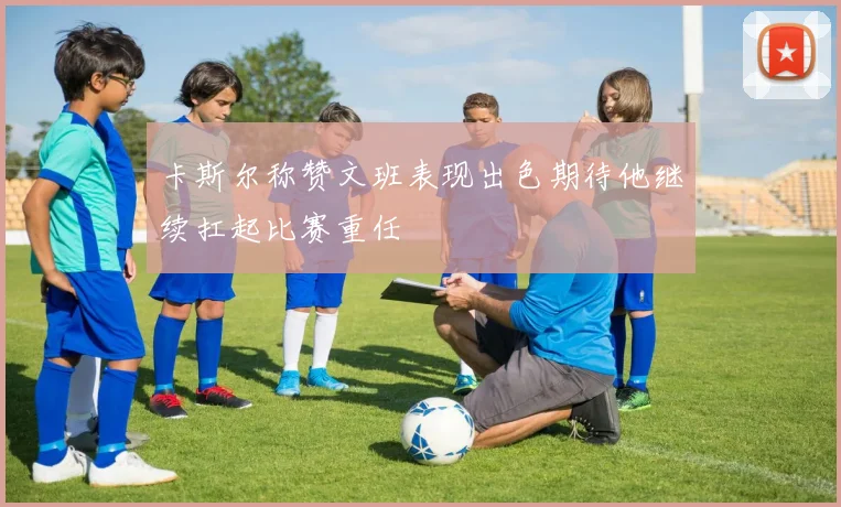 卡斯尔称赞文班表现出色期待他继续扛起比赛重任